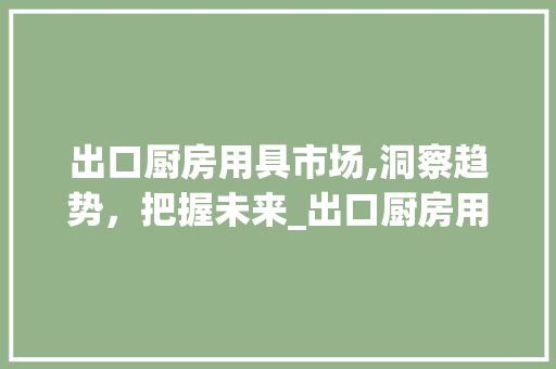 出口厨房用具市场,洞察趋势,把握未来_出口厨房用具市场趋势 出口厨房用具市场,洞察趋势,把握未来_出口厨房用具市场趋势
