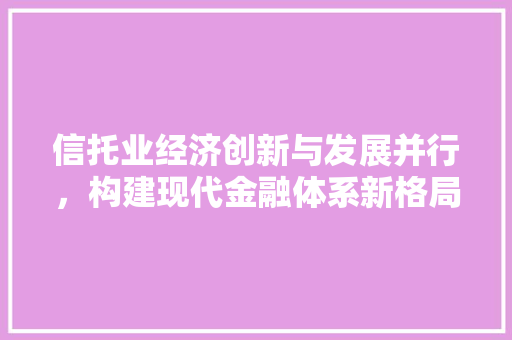信托业经济创新与发展并行,构建现代金融体系新格局 信托业经济创新与发展并行,构建现代金融体系新格局