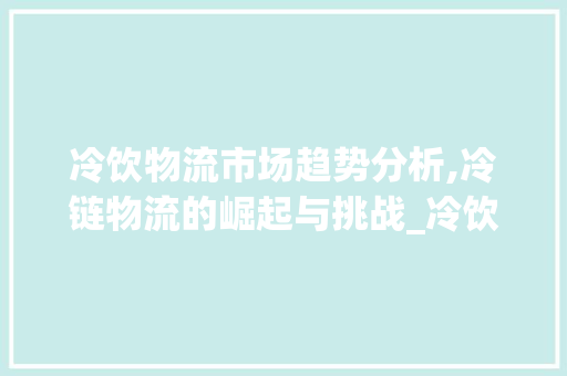 冷饮物流市场趋势分析,冷链物流的崛起与挑战_冷饮物流市场趋势论文 冷饮物流市场趋势分析,冷链物流的崛起与挑战_冷饮物流市场趋势论文