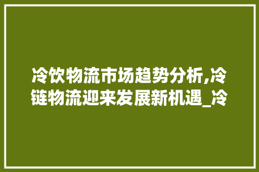 冷饮物流市场趋势分析,冷链物流迎来发展新机遇_冷饮物流市场趋势分析 冷饮物流市场趋势分析,冷链物流迎来发展新机遇_冷饮物流市场趋势分析