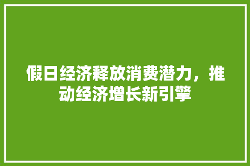 假日经济释放消费潜力,推动经济增长新引擎 假日经济释放消费潜力,推动经济增长新引擎
