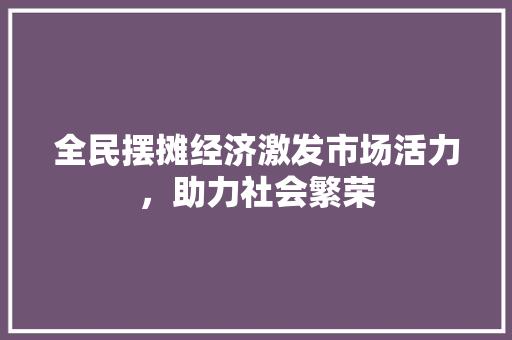 全民摆摊经济激发市场活力,助力社会繁荣 全民摆摊经济激发市场活力,助力社会繁荣