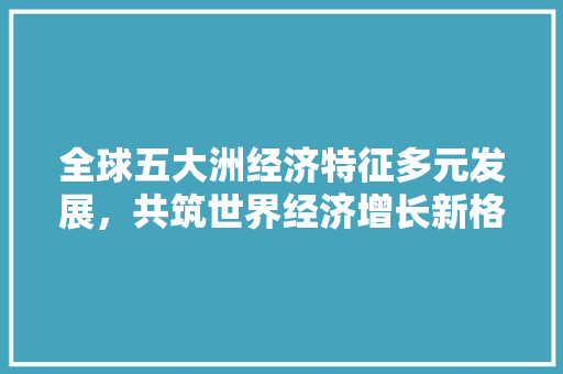 全球五大洲经济特征多元发展,共筑世界经济增长新格局 全球五大洲经济特征多元发展,共筑世界经济增长新格局