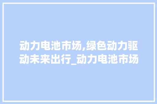 动力电池市场,绿色动力驱动未来出行_动力电池市场趋势 动力电池市场,绿色动力驱动未来出行_动力电池市场趋势