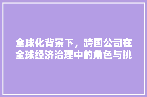 全球化背景下,跨国公司在全球经济治理中的角色与挑战 全球化背景下,跨国公司在全球经济治理中的角色与挑战