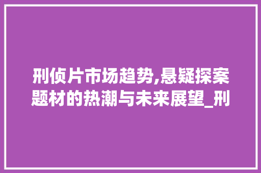 刑侦片市场趋势,悬疑探案题材的热潮与未来展望_刑侦片市场趋势