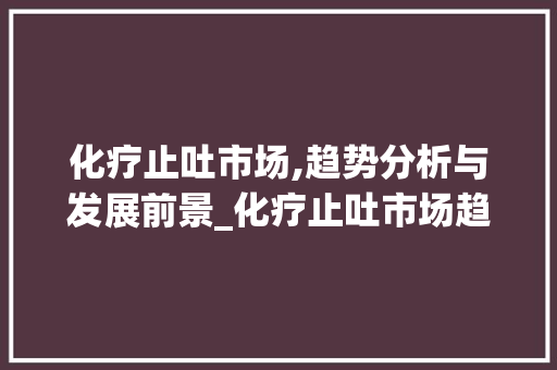 化疗止吐市场,趋势分析与发展前景_化疗止吐市场趋势