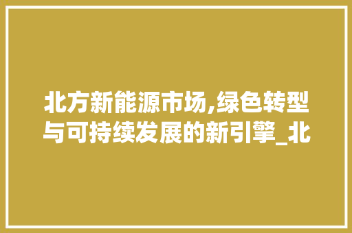 北方新能源市场,绿色转型与可持续发展的新引擎_北方新能源市场趋势分析 北方新能源市场,绿色转型与可持续发展的新引擎_北方新能源市场趋势分析