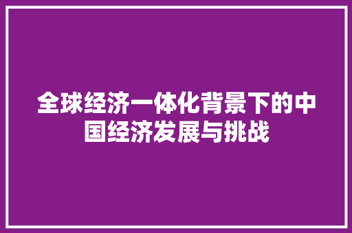 全球经济一体化背景下的中国经济发展与挑战 全球经济一体化背景下的中国经济发展与挑战