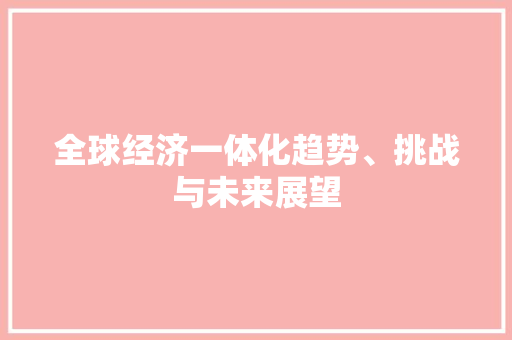 全球经济一体化趋势、挑战与未来展望
