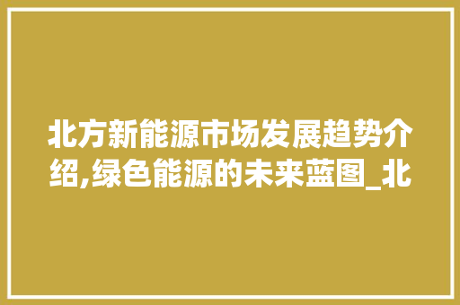 北方新能源市场发展趋势介绍,绿色能源的未来蓝图_北方新能源市场趋势研究 北方新能源市场发展趋势介绍,绿色能源的未来蓝图_北方新能源市场趋势研究