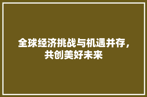 全球经济挑战与机遇并存,共创美好未来 全球经济挑战与机遇并存,共创美好未来