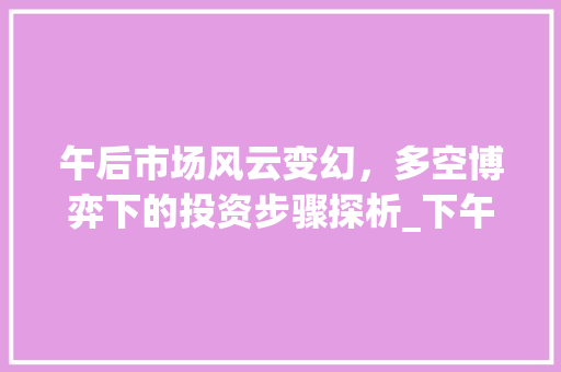 午后市场风云变幻,多空博弈下的投资步骤探析_下午的市场趋势分析 午后市场风云变幻,多空博弈下的投资步骤探析_下午的市场趋势分析