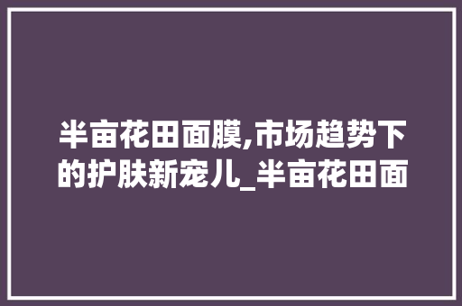 半亩花田面膜,市场趋势下的护肤新宠儿_半亩花田面膜市场趋势数据 半亩花田面膜,市场趋势下的护肤新宠儿_半亩花田面膜市场趋势数据
