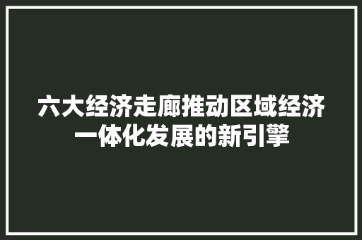 六大经济走廊推动区域经济一体化发展的新引擎 六大经济走廊推动区域经济一体化发展的新引擎