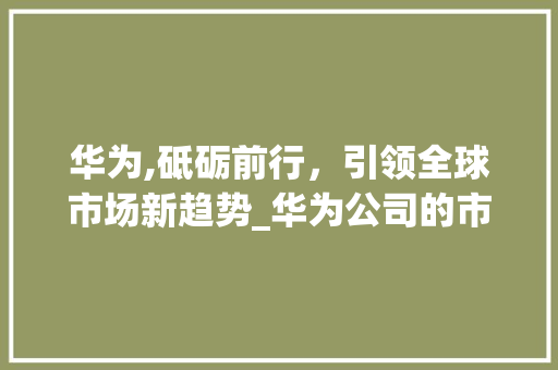 华为,砥砺前行,引领全球市场新趋势_华为公司的市场趋势 华为,砥砺前行,引领全球市场新趋势_华为公司的市场趋势