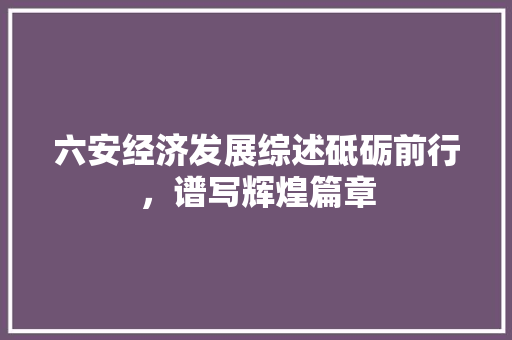 六安经济发展综述砥砺前行,谱写辉煌篇章 六安经济发展综述砥砺前行,谱写辉煌篇章