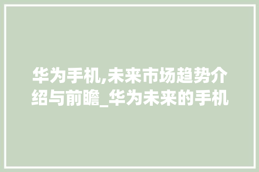 华为手机,未来市场趋势介绍与前瞻_华为未来的手机市场趋势 华为手机,未来市场趋势介绍与前瞻_华为未来的手机市场趋势