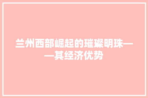 兰州西部崛起的璀璨明珠——其经济优势 兰州西部崛起的璀璨明珠——其经济优势