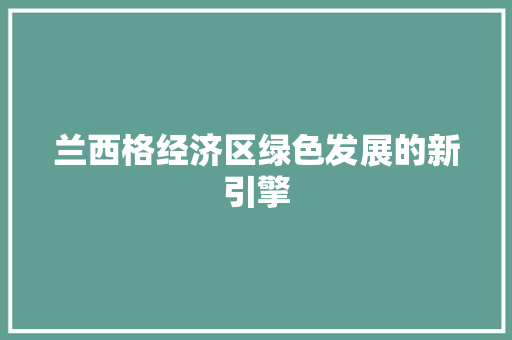 兰西格经济区绿色发展的新引擎 兰西格经济区绿色发展的新引擎
