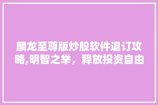 麟龙至尊版炒股软件退订攻略,明智之举,释放投资自由 麟龙至尊版炒股软件退订攻略,明智之举,释放投资自由