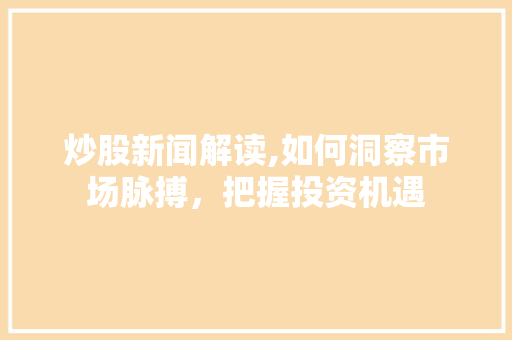 炒股新闻解读,如何洞察市场脉搏,把握投资机遇 炒股新闻解读,如何洞察市场脉搏,把握投资机遇