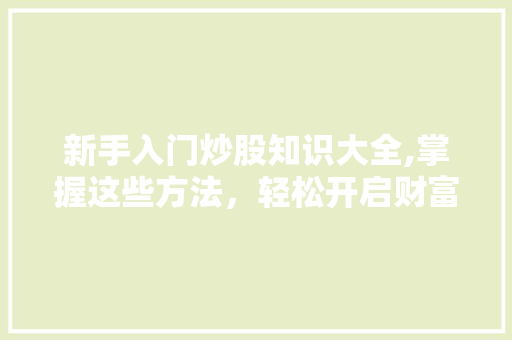 新手入门炒股知识大全,掌握这些方法,轻松开启财富之路 新手入门炒股知识大全,掌握这些方法,轻松开启财富之路