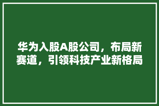 华为入股A股公司,布局新赛道,引领科技产业新格局 华为入股A股公司,布局新赛道,引领科技产业新格局