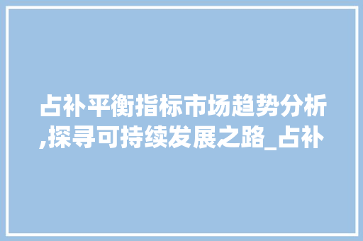 占补平衡指标市场趋势分析,探寻可持续发展之路_占补平衡指标市场趋势 占补平衡指标市场趋势分析,探寻可持续发展之路_占补平衡指标市场趋势