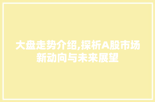 大盘走势介绍,探析A股市场新动向与未来展望 大盘走势介绍,探析A股市场新动向与未来展望