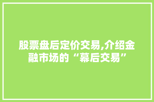 股票盘后定价交易,介绍金融市场的“幕后交易” 股票盘后定价交易,介绍金融市场的“幕后交易”