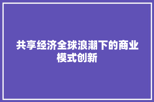 共享经济全球浪潮下的商业模式创新 共享经济全球浪潮下的商业模式创新