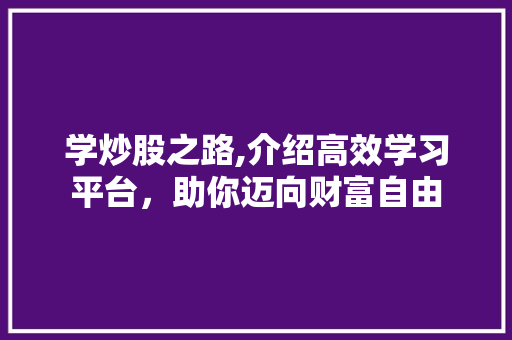 学炒股之路,介绍高效学习平台，助你迈向财富自由