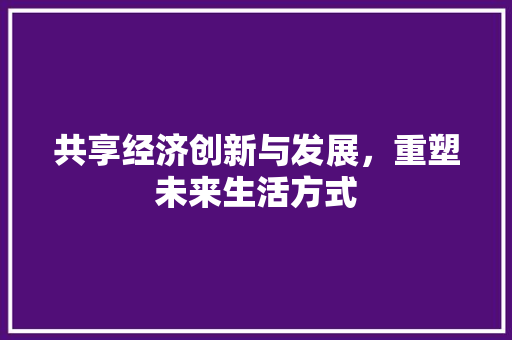 共享经济创新与发展,重塑未来生活方式 共享经济创新与发展,重塑未来生活方式