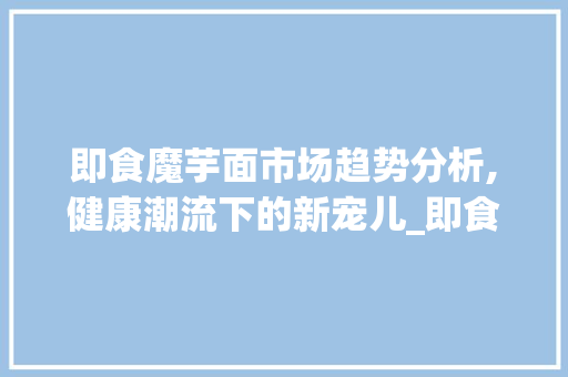 即食魔芋面市场趋势分析,健康潮流下的新宠儿_即食魔芋面市场趋势分析 即食魔芋面市场趋势分析,健康潮流下的新宠儿_即食魔芋面市场趋势分析