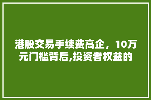港股交易手续费高企,10万元门槛背后,投资者权益的反思与探索 港股交易手续费高企,10万元门槛背后,投资者权益的反思与探索