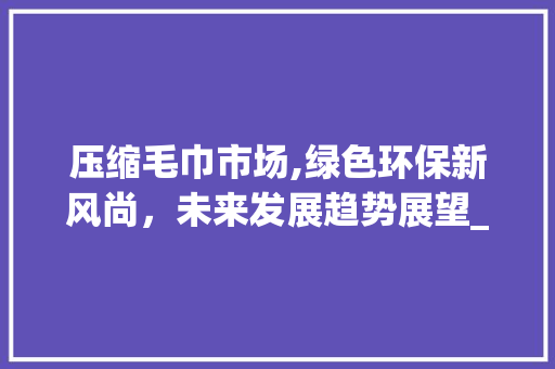 压缩毛巾市场,绿色环保新风尚,未来发展趋势展望_压缩毛巾市场趋势 压缩毛巾市场,绿色环保新风尚,未来发展趋势展望_压缩毛巾市场趋势