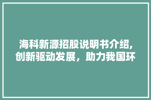 海科新源招股说明书介绍,创新驱动发展,助力我国环保产业腾飞 海科新源招股说明书介绍,创新驱动发展,助力我国环保产业腾飞