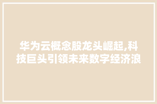 华为云概念股龙头崛起,科技巨头引领未来数字经济浪潮 华为云概念股龙头崛起,科技巨头引领未来数字经济浪潮