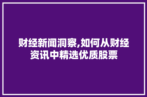 财经新闻洞察,如何从财经资讯中精选优质股票 财经新闻洞察,如何从财经资讯中精选优质股票