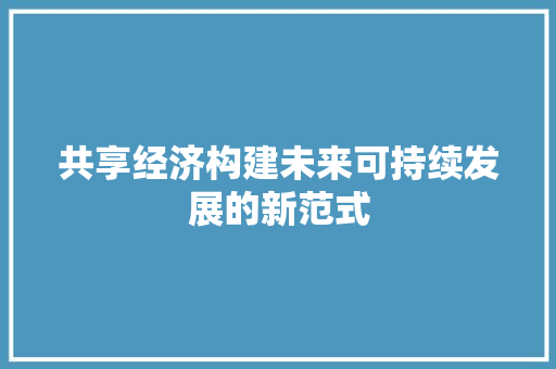 共享经济构建未来可持续发展的新范式 共享经济构建未来可持续发展的新范式