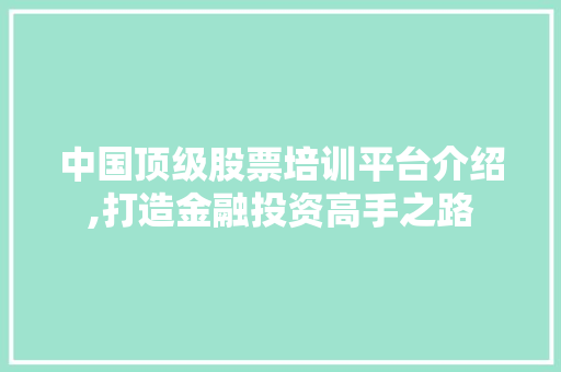 中国顶级股票培训平台介绍,打造金融投资高手之路 中国顶级股票培训平台介绍,打造金融投资高手之路