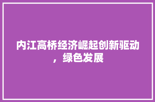 内江高桥经济崛起创新驱动,绿色发展 内江高桥经济崛起创新驱动,绿色发展