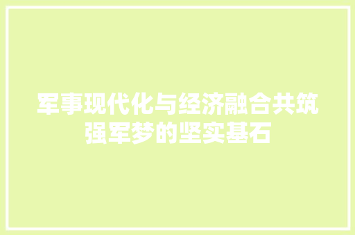 军事现代化与经济融合共筑强军梦的坚实基石 军事现代化与经济融合共筑强军梦的坚实基石