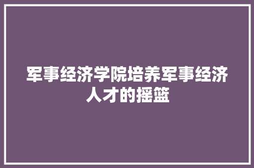 军事经济学院培养军事经济人才的摇篮