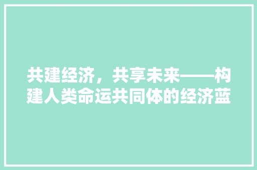 共建经济,共享未来——构建人类命运共同体的经济蓝图 共建经济,共享未来——构建人类命运共同体的经济蓝图