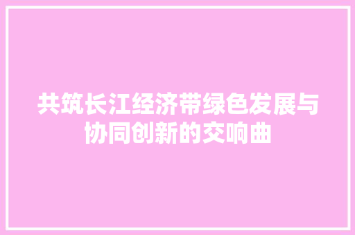共筑长江经济带绿色发展与协同创新的交响曲 共筑长江经济带绿色发展与协同创新的交响曲