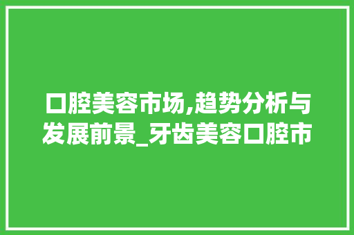 口腔美容市场,趋势分析与发展前景_牙齿美容口腔市场趋势研究 口腔美容市场,趋势分析与发展前景_牙齿美容口腔市场趋势研究