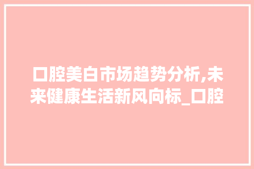 口腔美白市场趋势分析,未来健康生活新风向标_口腔美白市场趋势图 口腔美白市场趋势分析,未来健康生活新风向标_口腔美白市场趋势图