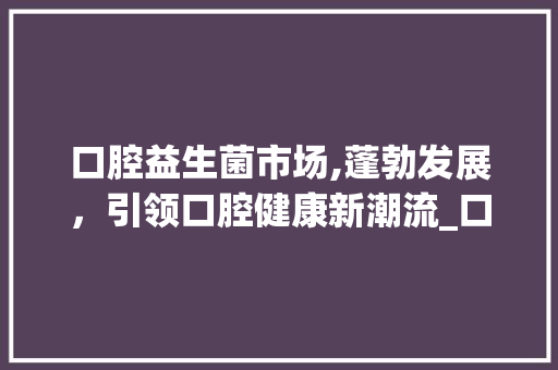 口腔益生菌市场,蓬勃发展，引领口腔健康新潮流_口腔益生菌市场趋势如何